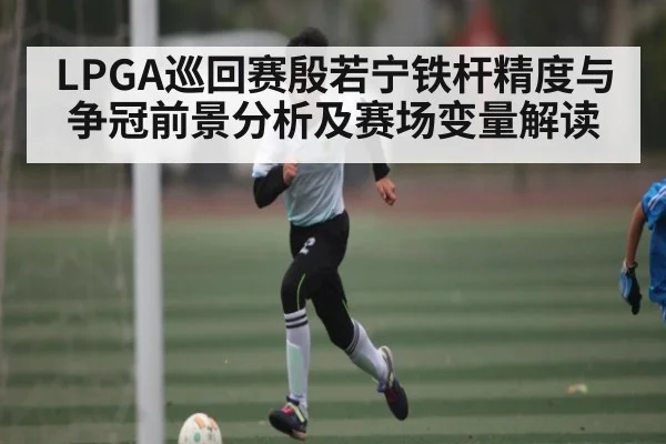 LPGA巡回赛殷若宁铁杆精度与争冠前景分析及赛场变量解读