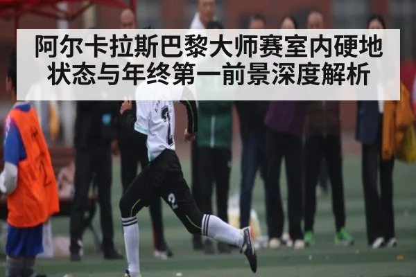 阿尔卡拉斯巴黎大师赛室内硬地状态与年终第一前景深度解析