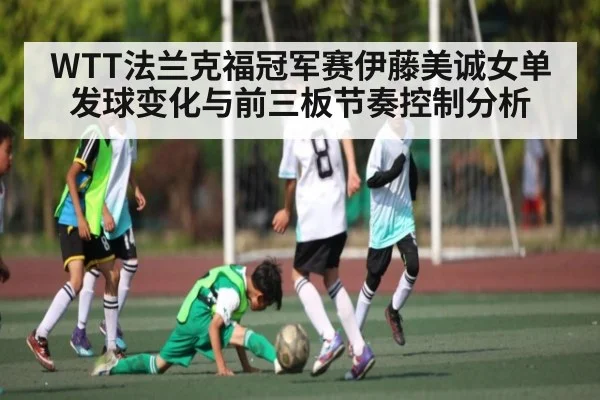 WTT法兰克福冠军赛伊藤美诚女单发球变化与前三板节奏控制分析