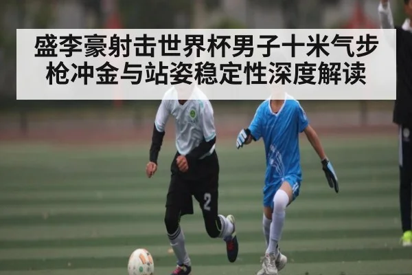 盛李豪射击世界杯男子十米气步枪冲金与站姿稳定性深度解读